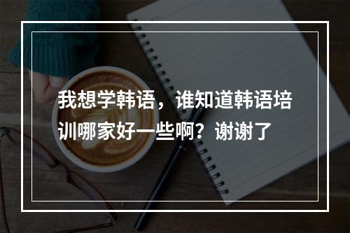 我想学韩语，谁知道韩语培训哪家好一些啊？谢谢了