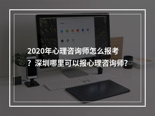 2020年心理咨询师怎么报考？深圳哪里可以报心理咨询师？