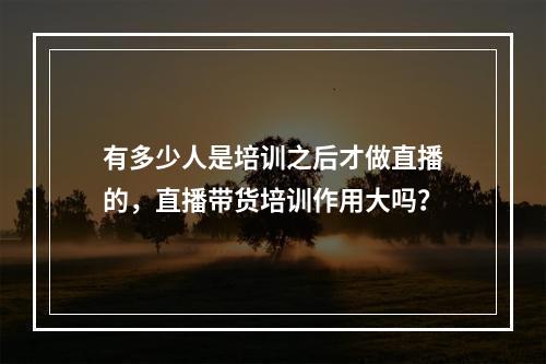 有多少人是培训之后才做直播的，直播带货培训作用大吗？