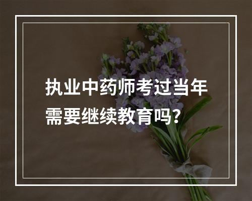 执业中药师考过当年需要继续教育吗？