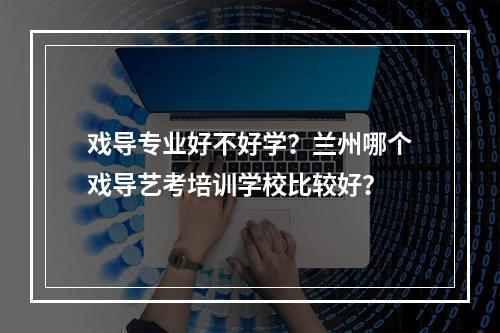 戏导专业好不好学？兰州哪个戏导艺考培训学校比较好？