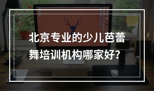 北京专业的少儿芭蕾舞培训机构哪家好？