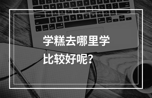 学糕去哪里学比较好呢？