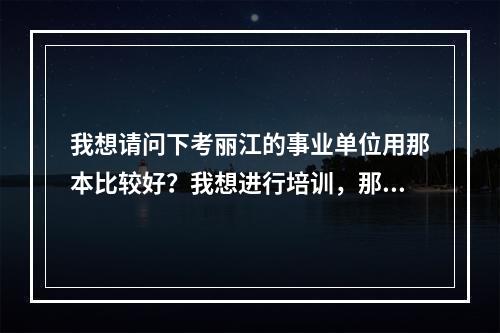 我想请问下考丽江的事业单位用那本比较好？我想进行培训，那家培训学校好？