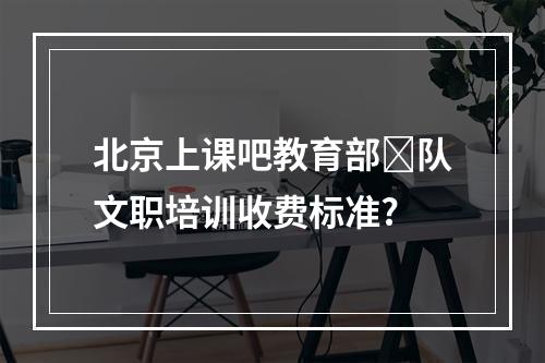 北京上课吧教育部‏队文职培训收费标准?