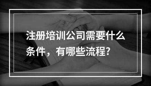 注册培训公司需要什么条件，有哪些流程?