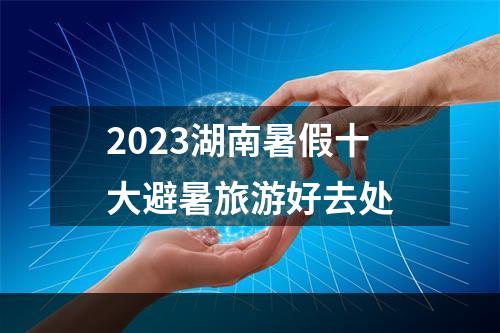 2023湖南暑假十大避暑旅游好去处