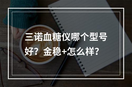 三诺血糖仪哪个型号好？金稳+怎么样？