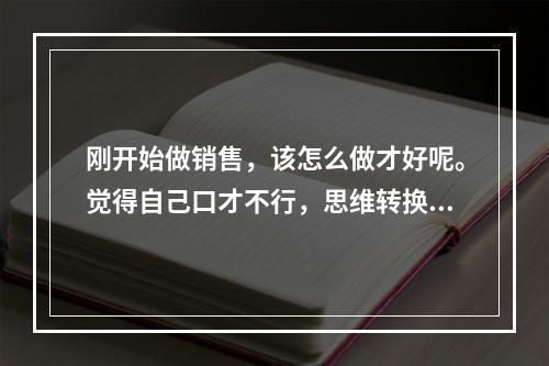 刚开始做销售，该怎么做才好呢。觉得自己口才不行，思维转换也不行，该怎么办