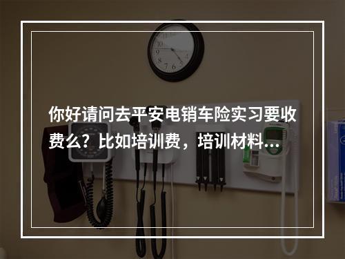 你好请问去平安电销车险实习要收费么？比如培训费，培训材料费，押金等等的