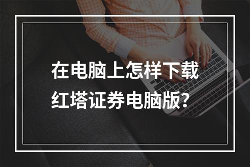 在电脑上怎样下载红塔证券电脑版？