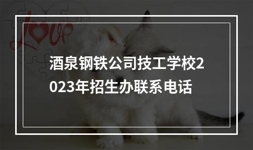 酒泉钢铁公司技工学校2023年招生办联系电话