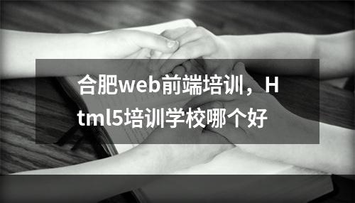 合肥web前端培训，Html5培训学校哪个好