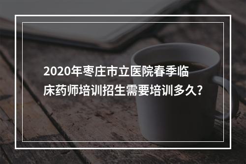 2020年枣庄市立医院春季临床药师培训招生需要培训多久？