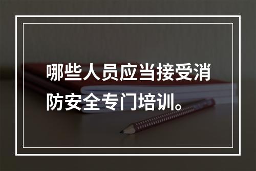 哪些人员应当接受消防安全专门培训。