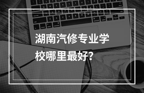 湖南汽修专业学校哪里最好？