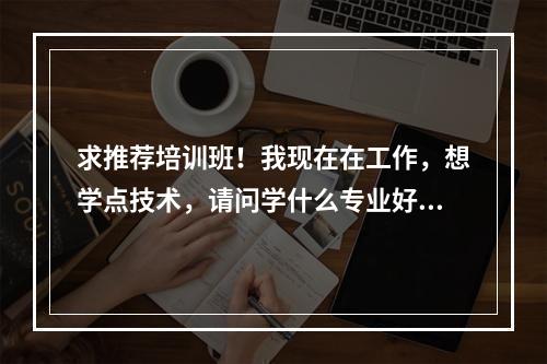 求推荐培训班！我现在在工作，想学点技术，请问学什么专业好？