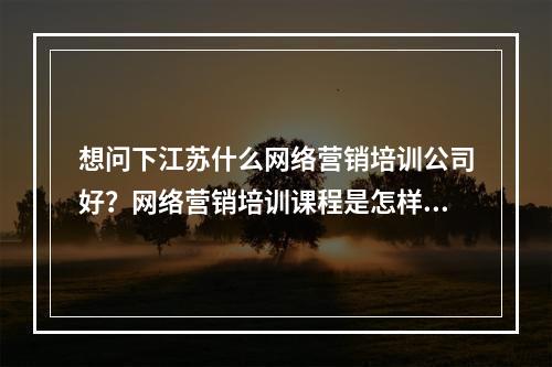 想问下江苏什么网络营销培训公司好？网络营销培训课程是怎样的？