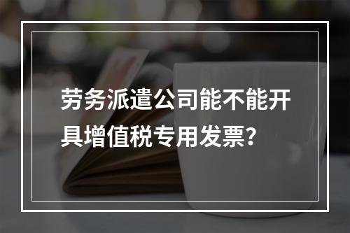 劳务派遣公司能不能开具增值税专用发票？