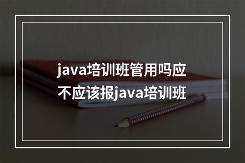 java培训班管用吗应不应该报java培训班