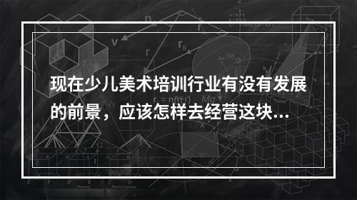 现在少儿美术培训行业有没有发展的前景，应该怎样去经营这块才能把做大。希望有经验的回答