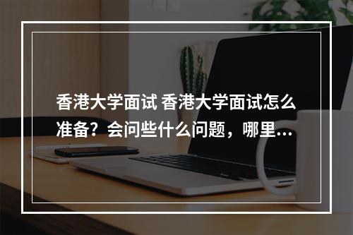 香港大学面试 香港大学面试怎么准备？会问些什么问题，哪里有香港大学历年面试题目，要全的