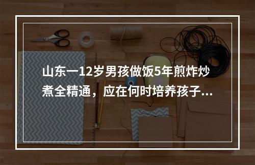 山东一12岁男孩做饭5年煎炸炒煮全精通，应在何时培养孩子的烹饪技术？