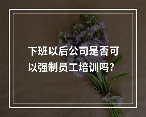 下班以后公司是否可以强制员工培训吗?