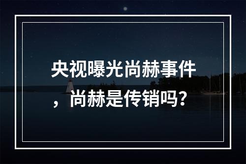 央视曝光尚赫事件，尚赫是传销吗？