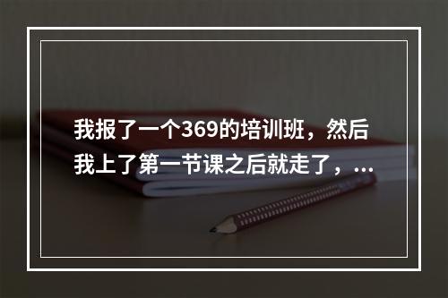 我报了一个369的培训班，然后我上了第一节课之后就走了，没有再上，就上了一节课，钱能退吗？