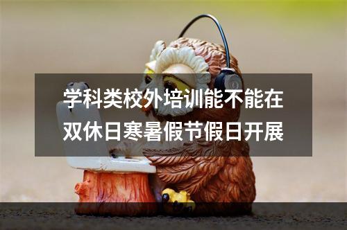 学科类校外培训能不能在双休日寒暑假节假日开展