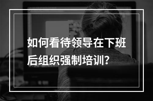 如何看待领导在下班后组织强制培训？