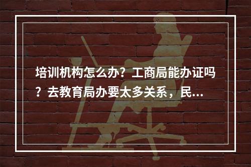 培训机构怎么办？工商局能办证吗？去教育局办要太多关系，民政局说先得问教育局