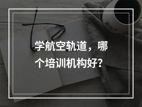 学航空轨道，哪个培训机构好？