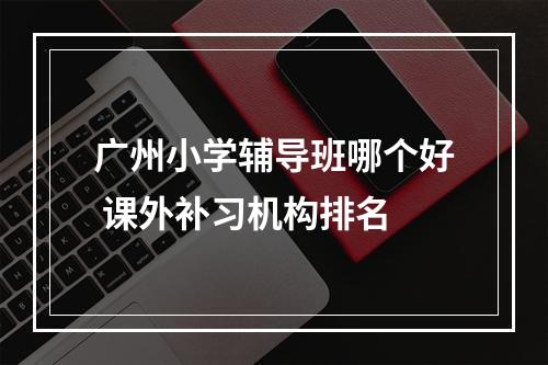 广州小学辅导班哪个好 课外补习机构排名