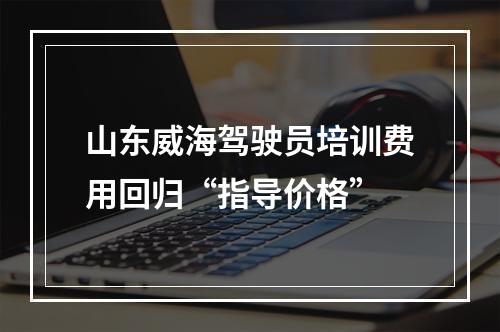 山东威海驾驶员培训费用回归“指导价格”