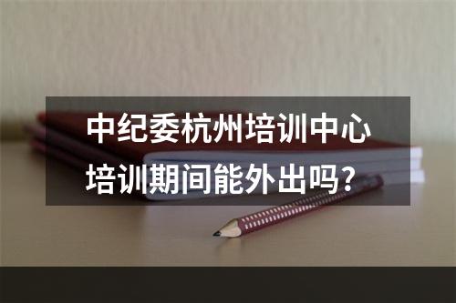 中纪委杭州培训中心培训期间能外出吗?