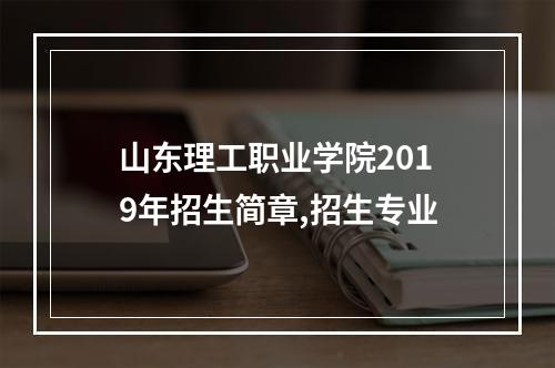 山东理工职业学院2019年招生简章,招生专业