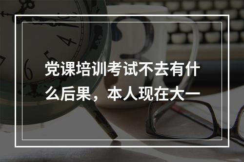 党课培训考试不去有什么后果，本人现在大一