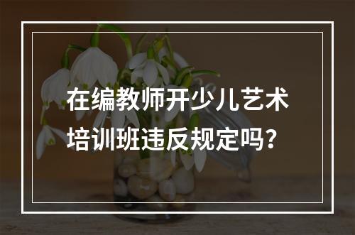 在编教师开少儿艺术培训班违反规定吗？