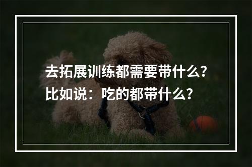 去拓展训练都需要带什么？比如说：吃的都带什么？