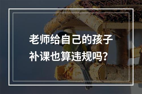 老师给自己的孩子补课也算违规吗？