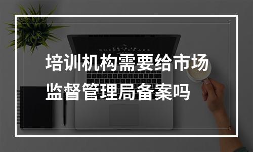 培训机构需要给市场监督管理局备案吗