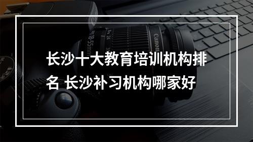 长沙十大教育培训机构排名 长沙补习机构哪家好