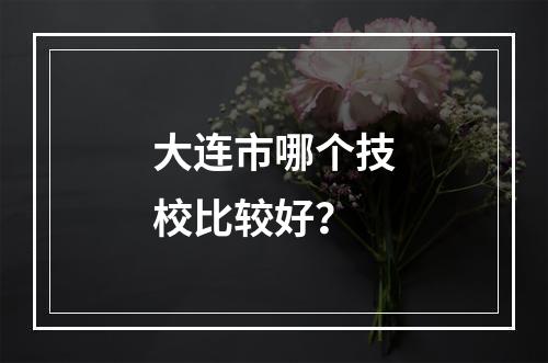 大连市哪个技校比较好？