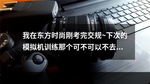 我在东方时尚刚考完交规~下次的模拟机训练那个可不可以不去？