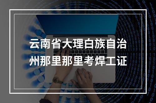 云南省大理白族自治州那里那里考焊工证