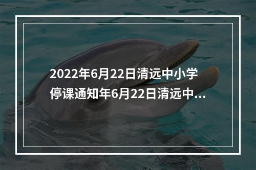 2022年6月22日清远中小学停课通知年6月22日清远中小学停课通知文件