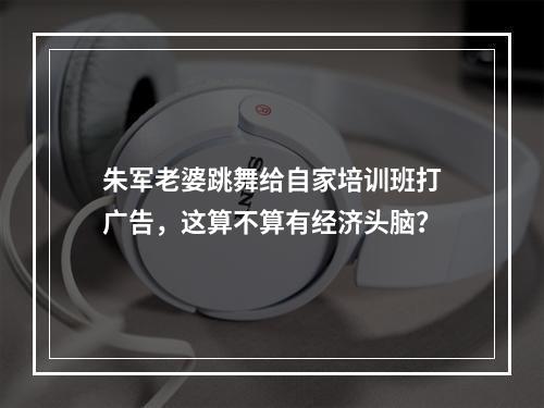 朱军老婆跳舞给自家培训班打广告，这算不算有经济头脑？