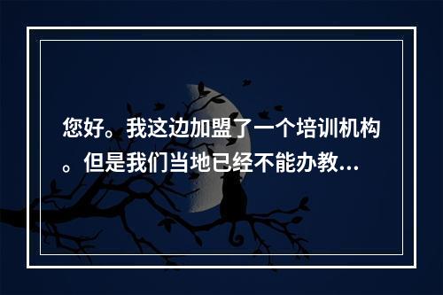 您好。我这边加盟了一个培训机构。但是我们当地已经不能办教育的营业执照了。请问这种情况需要如何处理？